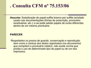 . Consulta CFM nº 75.153/06
Assunto: Substituição do papel sulfite branco por sulfite reciclado
usado nas documentações (fichas de prescrição, prontuário
receituários, etc.); e se pode adotar papéis de cores diferentes
dentro de um mesmo prontuário.
PARECER
Respeitados os prazos de guarda, conservação e reprodução,
bem como a clareza dos dados registrados nos documentos
que compõem o prontuário médico, não existe norma que
proíba o uso de determinado tipo de papel ou de cor dos
impressos.
 