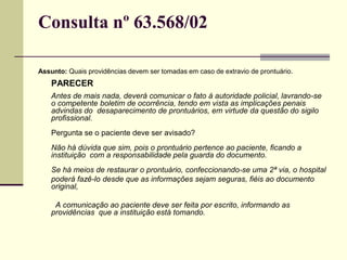 Consulta nº 63.568/02
Assunto: Quais providências devem ser tomadas em caso de extravio de prontuário.
PARECER
Antes de mais nada, deverá comunicar o fato à autoridade policial, lavrando-se
o competente boletim de ocorrência, tendo em vista as implicações penais
advindas do desaparecimento de prontuários, em virtude da questão do sigilo
profissional.
Pergunta se o paciente deve ser avisado?
Não há dúvida que sim, pois o prontuário pertence ao paciente, ficando a
instituição com a responsabilidade pela guarda do documento.
Se há meios de restaurar o prontuário, confeccionando-se uma 2ª via, o hospital
poderá fazê-lo desde que as informações sejam seguras, fiéis ao documento
original,
A comunicação ao paciente deve ser feita por escrito, informando as
providências que a instituição está tomando.
 