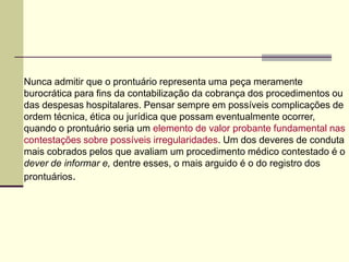 Nunca admitir que o prontuário representa uma peça meramente
burocrática para fins da contabilização da cobrança dos procedimentos ou
das despesas hospitalares. Pensar sempre em possíveis complicações de
ordem técnica, ética ou jurídica que possam eventualmente ocorrer,
quando o prontuário seria um elemento de valor probante fundamental nas
contestações sobre possíveis irregularidades. Um dos deveres de conduta
mais cobrados pelos que avaliam um procedimento médico contestado é o
dever de informar e, dentre esses, o mais arguido é o do registro dos
prontuários.
 