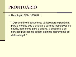 PRONTUÁRIO
 Resolução CFM 1638/02 :
“ O prontuário é documento valioso para o paciente,
para o médico que o assiste e para as instituições de
saúde, bem como para o ensino, a pesquisa e os
serviços públicos de saúde, além de instrumento de
defesa legal “.
 