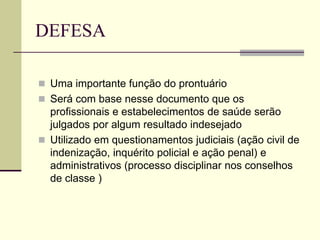 DEFESA
 Uma importante função do prontuário
 Será com base nesse documento que os
profissionais e estabelecimentos de saúde serão
julgados por algum resultado indesejado
 Utilizado em questionamentos judiciais (ação civil de
indenização, inquérito policial e ação penal) e
administrativos (processo disciplinar nos conselhos
de classe )
 