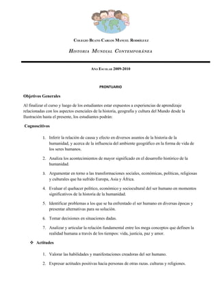 COLEGIO BEATO CARLOS MANUEL RODRÍGUEZ

                          HISTORIA MUNDIAL CONTEMPORÁNEA


                                        AÑO ESCOLAR 2009-2010



                                             PRONTUARIO

Objetivos Generales

Al finalizar el curso y luego de los estudiantes estar expuestos a experiencias de aprendizaje
relacionadas con los aspectos esenciales de la historia, geografía y cultura del Mundo desde la
Ilustración hasta el presente, los estudiantes podrán:

Cognoscitivos

           1. Inferir la relación de causa y efecto en diversos asuntos de la historia de la
               humanidad, y acerca de la influencia del ambiente geográfico en la forma de vida de
               los seres humanos.

           2. Analiza los acontecimientos de mayor significado en el desarrollo histórico de la
              humanidad.

           3. Argumentar en torno a las transformaciones sociales, económicas, políticas, religiosas
               y culturales que ha sufrido Europa, Asia y África.

           4. Evaluar el quehacer político, económico y sociocultural del ser humano en momentos
              significativos de la historia de la humanidad.

           5. Identificar problemas a los que se ha enfrentado el ser humano en diversas épocas y
              presentar alternativas para su solución.

           6. Tomar decisiones en situaciones dadas.

           7. Analizar y articular la relación fundamental entre los mega conceptos que definen la
              realidad humana a través de los tiempos: vida, justicia, paz y amor.

    Actitudes

           1. Valorar las habilidades y manifestaciones creadoras del ser humano.

           2. Expresar actitudes positivas hacia personas de otras razas. culturas y religiones.
 