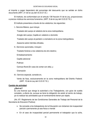 SECRETARIA DE SEGURIDAD SOCIAL

el importe a pagar dependerá del porcentaje del descuento que se señale en dicho
documento (ART. 21 de la Ley del I.S.S.S.T.E.)

       El Instituto, de conformidad con el articulo 138 fracción IV de la Ley, proporcionara
a precios módicos los servicios funerarios. (ART. 9 de la Ley del I.S.S.S.T.E.)

      El Instituto presentara a través de los velatorios, los siguientes:

      I.- Servicio Básico, que incluye:

          Traslado del cuerpo al velatorio de la zona metropolitana.

          Arreglo del cuerpo; Capilla en velatorio o domicilio

          Traslado del cuerpo al panteón o crematorio en la zona metropolitana.

          Asesoría sobre trámites oficiales.

      II.- Servicios opcionales, incluyen:

          Traslado foráneo a los velatorios de otro destino;

          Embalsamamiento

          Capilla adicional

          Pullman

          Carroza floral (En caso de contar con ella), y

          Cremación

      III.- Servicio especial, consiste en,

          Venta de fosa, exclusivamente en la zona metropolitana del Distrito Federal.
            (ART. 10 de la Ley del I.S.S.S.T.E.)

Cambio de actividad:
      ¿Qué es?
      Es una licencia que otorga la autoridad a los Trabajadores, con goce de sueldo
      completo, a efecto de, aunque se tiene la obligación de asistir al centro de trabajo,
      ya no realizar las actividades que el nombramiento tienen por objeto.

      (Art. 67- Reglamento de las Condiciones Generales de Trabajo del Personal de la
Secretaria de Educaron Publica)

             Se concede a los trabajadores de la Educación con dictamen de incapacidad
             parcial o permanente ya sea física o mental

             En el caso de incapacidad parcial permanente el trabajador que la sufra,

                                               18
 