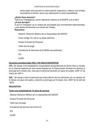 SECRETARIA DE SEGURIDAD SOCIAL

              podrá optar entre percibir la indemnización respectiva u obtener otro empleo
              equivalente al anterior, para cuyo desempeño no este imposibilitado.

        ¿Quién tiene derecho?
        Todos los Trabajadores, previa valoración médica en el ISSSTE y en la SEJ.
        ¿A qué da lugar?
        A que el Trabajador ya no realice las actividades que normalmente desempeñaba,
        y que asista disriamente a su Centro de Trabajo.
        Requisitos:

           · Obtener: Dictamen Medico de un Especialista del ISSSTE

           · Tener código 10 o 95 en su plaza definitiva

           · Anexar Formato de Personal

           · Talón (es) de pago

           · Constancia de Servicios de la DRSE que pertenece

           · IFE

           · CURP

Acuerdos presidenciales 529 y 754 (SOLO DOCENTES)
754.- Se otorga a los trabajadores incapacitados temporalmente en forma física o mental;
es un licencia especial por seis meses lograda por la Organización Sindical con derecho a
prorroga de 6 meses mas, solo para el personal docente con goce de sueldo. (DOF 27 de
marzo de 1947 l)

529.- Se otorga a todo el personal que está enfermo de los pulmones, por un espacio de
6 meses con goce de sueldo, y derecho a prorroga por 6 meses mas. (DOF 22 de abril de
1953).

REQUISITOS:

Tener una antigüedad de 15 años de servicio

· Obtener Dictamen Médico de un especialista del ISSSTE

· Anexar Formato de Personal

· Talón (es) de pago

· Constancia de Servicio de la D.R.S.E.

· IFE

· CURP

                                               19
 