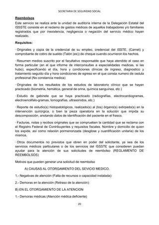 SECRETARIA DE SEGURIDAD SOCIAL

Reembolsos
Este servicio se realiza ante la unidad de auditoría interna de la Delegación Estatal del
ISSSTE consiste en el reclamo de gastos médicos de aquellos trabajadores y/o familiares
registrados que por inexistencia, negligencia o negación del servicio médico hayan
realizado.

Requisitos:

· Originales y copia de la credencial de su empleo, credencial del ISSTE, (Carnet) y
comprobante de cobro de sueldo (Talón (es)) de cheque cuando ocurrieron los hechos.

· Resumen medico suscrito por el facultativo responsable que haya atendido el caso en
forma particular (en el que informe de interconsultas a especialidades medicas, si las
hubo), especificando el día, hora y condiciones clínicas de ingreso, diagnostico y
tratamiento seguido día y hora condiciones de egreso en el que consta numero de cedula
profesional (No constancia medica)

· Originales de los resultados de los estudios de laboratorio clínico que se hayan
practicado (biometría, hemática, general de orina, química sanguínea, etc.)

· Estudio de gabinete que se haya practicado (radiografías, electrocardiogramas,
electroencéfalo-gramas, tomografías, ultrasonidos, etc.)

· Reporte de estudio(s) histopatológicos, realizado(s) al (los) órgano(s) extirpado(s) en la
intervención quirúrgica, o bien la pieza operatoria en la solución que impida su
descomposición, anotando datos de identificación del paciente en el frasco.

· Facturas, notas y recibos originales que se comprueben la cantidad que se reclama con
el Registro Federal de Contribuyentes y requisitos fiscales. Nombre y domicilio de quien
los expide, así como relación pormenorizada (desglose y cuantificación unitaria) de los
mismos.

· Otros documentos no previstos que obren en poder del solicitante, ya sea de los
servicios médicos particulares o de los servicios del ISSSTE que consideren puedan
ayudar para la atención de sus solicitudes de reembolso (REGLAMENTO DE
REEMBOLSOS)

Motivos que pueden generar una solicitud de reembolso

      A) CAUSAS AL OTORGAMIENTO DEL SEVICIO MEDICO.

1.- Negativas de atención (Falta de recursos o capacidad instalada):

2.- Demoras en la atención (Retraso de la atención):

B) EN EL OTORGAMIENTO DE LA ATENCION

1.- Demoras médicas (Atención médica deficiente)

                                            20
 