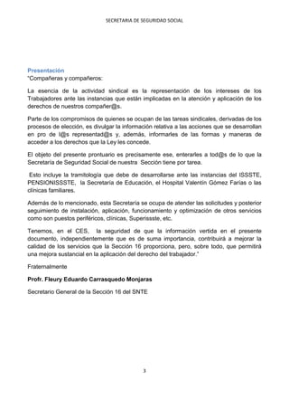 SECRETARIA DE SEGURIDAD SOCIAL




Presentación
“Compañeras y compañeros:

La esencia de la actividad sindical es la representación de los intereses de los
Trabajadores ante las instancias que están implicadas en la atención y aplicación de los
derechos de nuestros compañer@s.

Parte de los compromisos de quienes se ocupan de las tareas sindicales, derivadas de los
procesos de elección, es divulgar la información relativa a las acciones que se desarrollan
en pro de l@s representad@s y, además, informarles de las formas y maneras de
acceder a los derechos que la Ley les concede.

El objeto del presente prontuario es precisamente ese, enterarles a tod@s de lo que la
Secretaría de Seguridad Social de nuestra Sección tiene por tarea.

 Esto incluye la tramitología que debe de desarrollarse ante las instancias del ISSSTE,
PENSIONISSSTE, la Secretaría de Educación, el Hospital Valentín Gómez Farías o las
clínicas familiares.

Además de lo mencionado, esta Secretaría se ocupa de atender las solicitudes y posterior
seguimiento de instalación, aplicación, funcionamiento y optimización de otros servicios
como son puestos periféricos, clínicas, Superissste, etc.

Tenemos, en el CES, la seguridad de que la información vertida en el presente
documento, independientemente que es de suma importancia, contribuirá a mejorar la
calidad de los servicios que la Sección 16 proporciona, pero, sobre todo, que permitirá
una mejora sustancial en la aplicación del derecho del trabajador.”

Fraternalmente

Profr. Fleury Eduardo Carrasquedo Monjaras

Secretario General de la Sección 16 del SNTE




                                            3
 