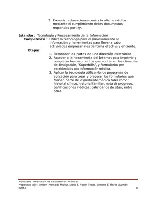 Prontuario Producción de Documentos Médicos
Preparado por: Arleen Mercado Muñoz, María E. Pabón Tirado, Ginnette E. Reyes Guzmán
©2014 8
5. Prevenir reclamaciones contra la oficina médica
mediante el cumplimiento de los documentos
requeridos por ley.
Estandar: Tecnología y Procesamiento de la Información
Competencia: Utiliza la tecnología para el procesamiento de
información y herramientas para llevar a cabo
actividades empresariales de forma efectiva y eficiente.
Etapas:
1. Reconocer las partes de una dirección electrónica.
2. Acceder a la herramienta del Internet para imprimir y
completar los documentos que contienen las cláusulas
de divulgación, “Superbills”, y formularios pre
establecidos con información médica.
3. Aplicar la tecnología utilizando los programas de
aplicación para crear y preparar los formularios que
forman parte del expediente médico tales como:
historial clínico, historial familiar, nota de progreso,
certificaciones médicas, calendarios de citas, entre
otros.
 