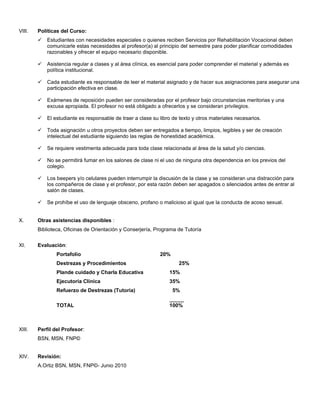 VIII.   Políticas del Curso:
           Estudiantes con necesidades especiales o quienes reciben Servicios por Rehabilitación Vocacional deben
            comunicarle estas necesidades al profesor(a) al principio del semestre para poder planificar comodidades
            razonables y ofrecer el equipo necesario disponible.

           Asistencia regular a clases y al área clínica, es esencial para poder comprender el material y además es
            política institucional.

           Cada estudiante es responsable de leer el material asignado y de hacer sus asignaciones para asegurar una
            participación efectiva en clase.

           Exámenes de reposición pueden ser consideradas por el profesor bajo circunstancias meritorias y una
            excusa apropiada. El profesor no está obligado a ofrecerlos y se consideran privilegios.

           El estudiante es responsable de traer a clase su libro de texto y otros materiales necesarios.

           Toda asignación u otros proyectos deben ser entregados a tiempo, limpios, legibles y ser de creación
            intelectual del estudiante siguiendo las reglas de honestidad académica.

           Se requiere vestimenta adecuada para toda clase relacionada al área de la salud y/o ciencias.

           No se permitirá fumar en los salones de clase ni el uso de ninguna otra dependencia en los previos del
            colegio.

           Los beepers y/o celulares pueden interrumpir la discusión de la clase y se consideran una distracción para
            los compañeros de clase y el profesor, por esta razón deben ser apagados o silenciados antes de entrar al
            salón de clases.

           Se prohíbe el uso de lenguaje obsceno, profano o malicioso al igual que la conducta de acoso sexual.


X.      Otras asistencias disponibles :
        Biblioteca, Oficinas de Orientación y Conserjería, Programa de Tutoría


XI.     Evaluación:
                Portafolio                                   20%
                Destrezas y Procedimientos                           25%
                Plande cuidado y Charla Educativa                15%
                Ejecutoria Clinica                               35%
                Refuerzo de Destrezas (Tutoria)                    5%
                                                                 _____
                TOTAL                                            100%



XIII.   Perfil del Profesor:
        BSN, MSN, FNP©


XIV.    Revisión:
        A.Ortiz BSN, MSN, FNP©- Junio 2010
 