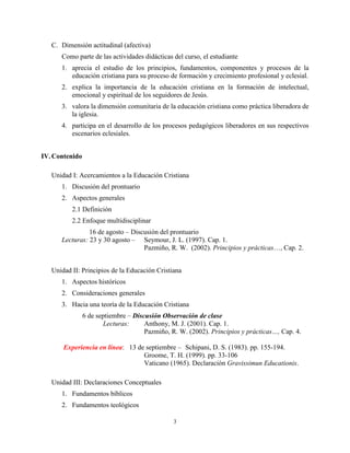 3
C. Dimensión actitudinal (afectiva)
Como parte de las actividades didácticas del curso, el estudiante
1. aprecia el estudio de los principios, fundamentos, componentes y procesos de la
educación cristiana para su proceso de formación y crecimiento profesional y eclesial.
2. explica la importancia de la educación cristiana en la formación de intelectual,
emocional y espiritual de los seguidores de Jesús.
3. valora la dimensión comunitaria de la educación cristiana como práctica liberadora de
la iglesia.
4. participa en el desarrollo de los procesos pedagógicos liberadores en sus respectivos
escenarios eclesiales.
IV.Contenido
Unidad I: Acercamientos a la Educación Cristiana
1. Discusión del prontuario
2. Aspectos generales
2.1 Definición
2.2 Enfoque multidisciplinar
16 de agosto – Discusión del prontuario
Lecturas: 23 y 30 agosto – Seymour, J. L. (1997). Cap. 1.
Pazmiño, R. W. (2002). Principios y prácticas…, Cap. 2.
Unidad II: Principios de la Educación Cristiana
1. Aspectos históricos
2. Consideraciones generales
3. Hacia una teoría de la Educación Cristiana
6 de septiembre – Discusión Observación de clase
Lecturas: Anthony, M. J. (2001). Cap. 1.
Pazmiño, R. W. (2002). Principios y prácticas…, Cap. 4.
Experiencia en línea: 13 de septiembre – Schipani, D. S. (1983). pp. 155-194.
Groome, T. H. (1999). pp. 33-106
Vaticano (1965). Declaración Gravissimun Educationis.
Unidad III: Declaraciones Conceptuales
1. Fundamentos bíblicos
2. Fundamentos teológicos
 