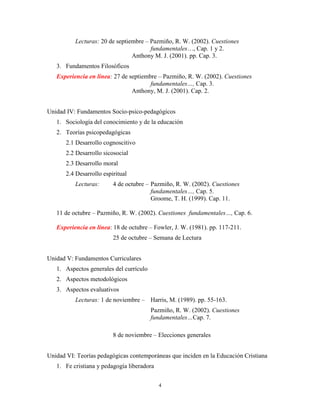 4
Lecturas: 20 de septiembre – Pazmiño, R. W. (2002). Cuestiones
fundamentales…, Cap. 1 y 2.
Anthony M. J. (2001). pp. Cap. 3.
3. Fundamentos Filosóficos
Experiencia en línea: 27 de septiembre – Pazmiño, R. W. (2002). Cuestiones
fundamentales…, Cap. 3.
Anthony, M. J. (2001). Cap. 2.
Unidad IV: Fundamentos Socio-psico-pedagógicos
1. Sociología del conocimiento y de la educación
2. Teorías psicopedagógicas
2.1 Desarrollo cognoscitivo
2.2 Desarrollo sicosocial
2.3 Desarrollo moral
2.4 Desarrollo espiritual
Lecturas: 4 de octubre – Pazmiño, R. W. (2002). Cuestiones
fundamentales…, Cap. 5.
Groome, T. H. (1999). Cap. 11.
11 de octubre – Pazmiño, R. W. (2002). Cuestiones fundamentales…, Cap. 6.
Experiencia en línea: 18 de octubre – Fowler, J. W. (1981). pp. 117-211.
25 de octubre – Semana de Lectura
Unidad V: Fundamentos Curriculares
1. Aspectos generales del currículo
2. Aspectos metodológicos
3. Aspectos evaluativos
Lecturas: 1 de noviembre – Harris, M. (1989). pp. 55-163.
Pazmiño, R. W. (2002). Cuestiones
fundamentales…Cap. 7.
8 de noviembre – Elecciones generales
Unidad VI: Teorías pedagógicas contemporáneas que inciden en la Educación Cristiana
1. Fe cristiana y pedagogía liberadora
 
