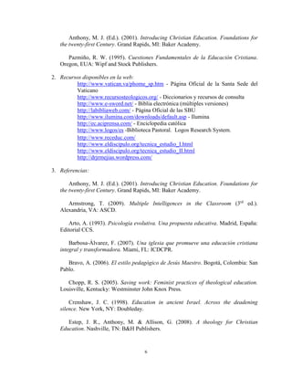 6
Anthony, M. J. (Ed.). (2001). Introducing Christian Education. Foundations for
the twenty-first Century. Grand Rapids, MI: Baker Academy.
Pazmiño, R. W. (1995). Cuestiones Fundamentales de la Educación Cristiana.
Oregon, EUA: Wipf and Stock Publishers.
2. Recursos disponibles en la web:
http://www.vatican.va/phome_sp.htm - Página Oficial de la Santa Sede del
Vaticano
http://www.recursosteologicos.org/ - Diccionarios y recursos de consulta
http://www.e-sword.net/ - Biblia electrónica (múltiples versiones)
http://labibliaweb.com/ - Página Oficial de las SBU
http://www.ilumina.com/downloads/default.asp - Ilumina
http://ec.aciprensa.com/ - Enciclopedia católica
http://www.logos/es -Biblioteca Pastoral. Logos Research System.
http://www.receduc.com/
http://www.eldiscipulo.org/tecnica_estudio_I.html
http://www.eldiscipulo.org/tecnica_estudio_II.html
http://drjrmejias.wordpress.com/
3. Referencias:
Anthony, M. J. (Ed.). (2001). Introducing Christian Education. Foundations for
the twenty-first Century. Grand Rapids, MI: Baker Academy.
Armstrong, T. (2009). Multiple Intelligences in the Classroom (3rd
ed.).
Alexandria, VA: ASCD.
Arto, A. (1993). Psicología evolutiva. Una propuesta educativa. Madrid, España:
Editorial CCS.
Barbosa-Álvarez, F. (2007). Una iglesia que promueve una educación cristiana
integral y transformadora. Miami, FL: ICDCPR.
Bravo, A. (2006). El estilo pedagógico de Jesús Maestro. Bogotá, Colombia: San
Pablo.
Chopp, R. S. (2005). Saving work: Feminist practices of theological education.
Louisville, Kentucky: Westminster John Knox Press.
Crenshaw, J. C. (1998). Education in ancient Israel. Across the deadening
silence. New York, NY: Doubleday.
Estep, J. R., Anthony, M. & Allison, G. (2008). A theology for Christian
Education. Nashville, TN: B&H Publishers.
 