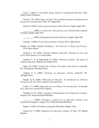 7
Ford, L. (2003). A curriculum design manual for theological education. USA:
Wipf & Stock Publishers.
Fowler, J. W. (1981). Stages of Faith. The psychology of human Development and
the quest for meaning. New York, NY: Harper One.
Freire, P. (1999). Cartas a quien pretende enseñar (5ta ed.). España: Siglo XXI.
__________. (2009). La educación como práctica de la libertad (nueva edición
revisada). España: Siglo XXI.
__________. (2005). Pedagogía del oprimido (53ra ed.). España: Siglo XXI.
Galindo, I. (2002). El arte de la enseñanza cristiana. EUA: Judson Press.
Gardner, H. (2006). Multiple Intelligences: New Horizons in Theory and Practice.
USA: Basic Books.
Groome, T. H. (1999). Christian Religious Education. Sharing our story and
vision. San Francisco, CA: Jossey-Bass.
Groome, T. H. & Daly-Horell, H. (2003). Horizons & Hopes: The future of
religious education. Mahwah, NJ: Paulist Press.
Harris, M. (1989). Fashion Me a People. Curriculum in the Church. Louisville,
KY: Westminster John Knox Press.
Jiménez, P. A. (2003). Principios de educación cristiana. Nashville, TN:
Abingdon Press.
Knight, G. R. (2006). Philosophy & Education: An introduction in Christian
Perspective (4th
ed.). USA: Andrews University Press.
LeBar, L. E. (2009). Educación que es cristiana. Una introducción a la filosofía
de la educación cristiana.EUA: Patmos.
Pazmiño, R. W. (1995). Cuestiones Fundamentales de la Educación Cristiana.
Oregon, EUA: Wipf and Stock Publishers.
__________. (2002). Principios y práctica de la educación cristiana. Una
perspectiva evangélica. Oregon, EUA: Wipf and Stock Publishers.
Piaget, J. (1987). Psicología y pedagogía. Barcelona, España: Ariel.
Powers, B. P. (2006). Manual de la educación cristiana. El Paso, TX: Mundo
Hispano.
 