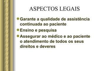 ASPECTOS LEGAIS Garante a qualidade de assistência continuada ao paciente Ensino e pesquisa Assegurar ao médico e ao paciente o atendimento de todos os seus direitos e deveres 