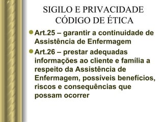 SIGILO E PRIVACIDADE  CÓDIGO DE ÉTICA Art.25 – garantir a continuidade de Assistência de Enfermagem Art.26 – prestar adequadas informações ao cliente e família a respeito da Assistência de Enfermagem, possíveis benefícios, riscos e consequências que possam ocorrer 