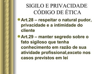 SIGILO E PRIVACIDADE  CÓDIGO DE ÉTICA Art.28 – respeitar o natural pudor, privacidade e a intimidade do cliente Art.29 – manter segredo sobre o fato sigiloso que tenha conhecimento em razão de sua atividade profissional,exceto nos casos previstos em lei 
