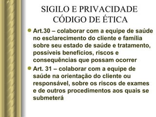 SIGILO E PRIVACIDADE  CÓDIGO DE ÉTICA Art.30 – colaborar com a equipe de saúde no esclarecimento do cliente e família sobre seu estado de saúde e tratamento, possíveis benefícios, riscos e consequências que possam ocorrer Art. 31 – colaborar com a equipe de saúde na orientação do cliente ou responsável, sobre os riscos de exames e de outros procedimentos aos quais se submeterá  
