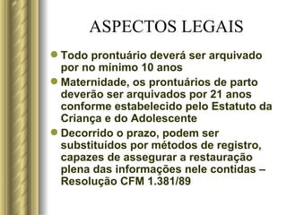 ASPECTOS LEGAIS Todo prontuário deverá ser arquivado por no mínimo 10 anos Maternidade, os prontuários de parto deverão ser arquivados por 21 anos conforme estabelecido pelo Estatuto da Criança e do Adolescente Decorrido o prazo, podem ser substituídos por métodos de registro, capazes de assegurar a restauração plena das informações nele contidas – Resolução CFM 1.381/89 