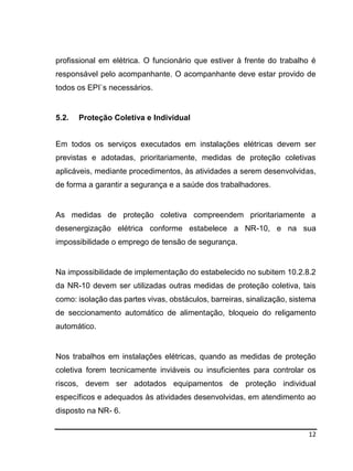12
profissional em elétrica. O funcionário que estiver à frente do trabalho é
responsável pelo acompanhante. O acompanhante deve estar provido de
todos os EPI`s necessários.
5.2. Proteção Coletiva e Individual
Em todos os serviços executados em instalações elétricas devem ser
previstas e adotadas, prioritariamente, medidas de proteção coletivas
aplicáveis, mediante procedimentos, às atividades a serem desenvolvidas,
de forma a garantir a segurança e a saúde dos trabalhadores.
As medidas de proteção coletiva compreendem prioritariamente a
desenergização elétrica conforme estabelece a NR-10, e na sua
impossibilidade o emprego de tensão de segurança.
Na impossibilidade de implementação do estabelecido no subitem 10.2.8.2
da NR-10 devem ser utilizadas outras medidas de proteção coletiva, tais
como: isolação das partes vivas, obstáculos, barreiras, sinalização, sistema
de seccionamento automático de alimentação, bloqueio do religamento
automático.
Nos trabalhos em instalações elétricas, quando as medidas de proteção
coletiva forem tecnicamente inviáveis ou insuficientes para controlar os
riscos, devem ser adotados equipamentos de proteção individual
específicos e adequados às atividades desenvolvidas, em atendimento ao
disposto na NR- 6.
 