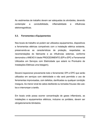 13
As vestimentas de trabalho devem ser adequadas às atividades, devendo
contemplar a condutibilidade, inflamabilidade e influências
eletromagnéticas.
5.3. Ferramentas e Equipamentos
Nos locais de trabalho só podem ser utilizados equipamentos, dispositivos
e ferramentas elétricas compatíveis com a instalação elétrica existente,
preservando-se as características de proteção, respeitadas as
recomendações do fabricante e as influências externas, conforme
demonstra o ANEXO II deste PROCEDIMENTO (EPI e EPC e Ferramental
Utilizados em Serviços com Eletricidade que estará no Prontuário de
Instalações Elétricas uma listagem).
Deverá inspecionar previamente todo o ferramental, EPI e EPC que serão
utilizados em serviços com eletricidade e não será permitido o uso de
ferramentas improvisadas, com defeitos, danificadas ou qualquer condição
insegura. Ao menor sinal de cabos desfiando ou tomadas frouxas não usá-
los e interromper a tarefa.
Em locais onde possa ocorrer concentração de gases inflamáveis, as
instalações e equipamentos elétricos, inclusive os portáteis, devem ser
obrigatoriamente blindados.
 
