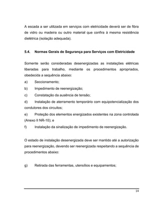 14
A escada a ser utilizada em serviços com eletricidade deverá ser de fibra
de vidro ou madeira ou outro material que confira à mesma resistência
dielétrica (isolação adequada).
5.4. Normas Gerais de Segurança para Serviços com Eletricidade
Somente serão consideradas desenergizadas as instalações elétricas
liberadas para trabalho, mediante os procedimentos apropriados,
obedecida a sequência abaixo:
a) Seccionamento;
b) Impedimento de reenergização;
c) Constatação da ausência de tensão;
d) Instalação de aterramento temporário com equipotencialização dos
condutores dos circuitos;
e) Proteção dos elementos energizados existentes na zona controlada
(Anexo II NR-10); e
f) Instalação da sinalização de impedimento de reenergização.
O estado de instalação desenergizada deve ser mantido até a autorização
para reenergização, devendo ser reenergizada respeitando a sequência de
procedimentos abaixo:
g) Retirada das ferramentas, utensílios e equipamentos;
 