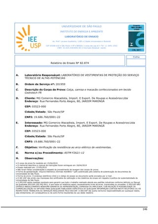 146
A. Laboratório Responsável: LABORATÓRIO DE VESTIMENTAS DE PROTEÇÃO DO SERVIÇO
TÉCNICO DE ALTAS POTÊNCIAS
B. Ordem de Serviço nº: 201959
C. Descrição do Corpo de Prova: Calça, camisa e macacão confeccionados em tecido
Cedrotech FR
D. Cliente: MG Comercio Atacadista, Import. E Export. De Roupas e Acessórios Ltda
Endereço: Rua Fernandes Porto Alegre, 80, JARDIM MARINGÁ
CEP: 03523-000
Cidade/Estado: São Paulo/SP
CNPJ: 19.686.760/0001-22
E. Interessado: MG Comercio Atacadista, Import. E Export. De Roupas e Acessórios Ltda
Endereço: Rua Fernandes Porto Alegre, 80, JARDIM MARINGÁ
CEP: 03523-000
Cidade/Estado: São Paulo/SP
CNPJ: 19.686.760/0001-22
F. Objetivo: Verificação da resistência ao arco elétrico de vestimentas.
G. Norma e/ou Procedimento: ASTM F2621-12
H. Observações:
• O corpo de prova foi recebido em 15/04/2019
• O memorial descritivo e manual de instruções foram entregues em 18/04/2019
• Ensaio realizado em: 27/05/2019
• Não foram feitas considerações à respeito do procedimento de lavagem dos corpos de prova.
• Forma de apresentação: Arquivo Eletrônico (formato ADOBE® *.pdf) autenticado pelo sistema de autenticação de documentos da
Universidade de São Paulo.
• Forma de envio: O endereço eletrônico (link) e o código de acesso ao documento serão enviados por e-mail.
• O IEE USP não emite vias impressas dos certificados de calibração e dos relatórios de ensaio em respeito à política de sustentabilidade da
Universidade de São Paulo.
• O IEE/USP adota medidas razoáveis para garantir que todo o trabalho realizado atenda aos padrões industriais conforme definido no Manual
da Qualidade IEE/USP (IEE-MQ-001), e que todos os relatórios sejam razoavelmente livres de erros, imprecisões ou omissões. O IEE/USP NÃO
OFERECE ABSOLUTAMENTE NENHUMA GARANTIA OU REPRESENTAÇÃO, EXPRESSA OU IMPLICADA, COM RELAÇÃO À POSSIBILIDADE DE
COMERCIALIZAÇÃO OU APTIDÃO PARA QUALQUER FINALIDADE ESPECÍFICA DE QUALQUER INFORMAÇÃO CONTIDA NESTE RELATÓRIO OU OS
RESPECTIVOS TRABALHOS OU SERVIÇOS REALIZADOS PELO IEE/USP. O IEE/USP não aceita nenhuma responsabilidade por quaisquer dados,
seja diretamente, em consequência ou de outra forma resultantes do uso deste relatório.
INSTITUTO DE ENERGIA E AMBIENTE
LABORATÓRIO DE ENSAIO
Av. Prof. Luciano Gualberto, 1289 • Cidade Universitária • Butantã
CEP 05508-010 • São Paulo • SP • BRASIL • www.iee.usp.br • Tel. 11-3091-2552
CNPJ: 63.025.530/0042-82 • Inscrição Estadual: isento
Folha
 