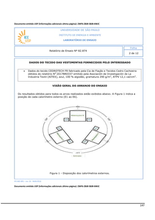 147
Documento emitido USP (Informações adicionais última página): 2WF6-Z8J8-58JB-6WJC
DADOS DO TECIDO DAS VESTIMENTAS FORNECIDOS PELO INTERESSADO
VISÃO GERAL DO ARRANJO DO ENSAIO
Os resultados obtidos para todos os arcos realizados estão exibidos abaixo. A Figura 1 indica a
posição de cada calorímetro externo (E1 ao E6).
Figura 1 - Disposição dos calorímetros externos.
IEE-MD-005 – rev. 03 - MAR/2018
Documento emitido USP (Informações adicionais última página): 2WF6-Z8J8-58JB-6WJC
INSTITUTO DE ENERGIA E AMBIENTE
LABORATÓRIO DE ENSAIO
Laboratório de Ensaio acreditado pela Cgcre
 Dados do tecido CEDROTECH FR fabricado pela Cia de Fiação e Tecidos Cedro Cachoeira
obtidos do relatório NO
2017BR0337 emitido pela Asociación de Investigación de La
Industria Textil (AITEX), azul, 100 % algodão, gramatura 290 g/m2
, ATPV 12,1 cal/cm2
.
 