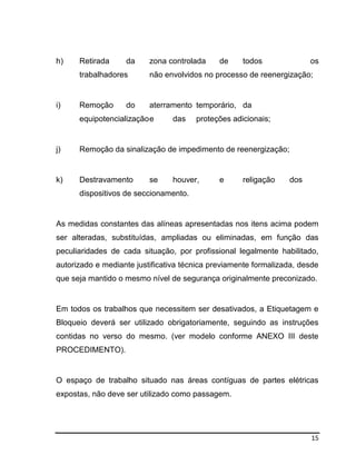 15
h) Retirada da zona controlada de todos os
trabalhadores não envolvidos no processo de reenergização;
i) Remoção do aterramento temporário, da
equipotencializaçãoe das proteções adicionais;
j) Remoção da sinalização de impedimento de reenergização;
k) Destravamento se houver, e religação dos
dispositivos de seccionamento.
As medidas constantes das alíneas apresentadas nos itens acima podem
ser alteradas, substituídas, ampliadas ou eliminadas, em função das
peculiaridades de cada situação, por profissional legalmente habilitado,
autorizado e mediante justificativa técnica previamente formalizada, desde
que seja mantido o mesmo nível de segurança originalmente preconizado.
Em todos os trabalhos que necessitem ser desativados, a Etiquetagem e
Bloqueio deverá ser utilizado obrigatoriamente, seguindo as instruções
contidas no verso do mesmo. (ver modelo conforme ANEXO III deste
PROCEDIMENTO).
O espaço de trabalho situado nas áreas contíguas de partes elétricas
expostas, não deve ser utilizado como passagem.
 