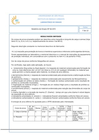 154
RESULTADOS OBTIDOS
Foram apresentados ao laboratório o memorial descritivo e o manual de instruções do equipamento
de proteção individual, em concordância com o prescrito no item 4.1 da portaria n°452.
Cor do corpo de prova conforme fotografias em anexo.
Foi verificado, logo após cada aplicação, se houve:
 rompimento (Rup.antes ou Rupt.depois)- é a resposta do material comprovada pela formação de
uma ou mais aberturas (de 1,6 cm² em área ou 2,5 cm em qualquer dimensão) no material que
pode permitir a chama passar pelo material, no ensaio de arco elétrico;
• derretimento (Derret.)- resposta do material evidenciado pelo amolecimento e deformação da fibra
de polímero;
• gotejamento (Gotej.) - resposta do material evidenciada pelo escoamento da fibra polimérica;
• carbonização em ambos os lados (Carbo.) - formação de resíduo carbonizado como resultado de
pirólise ou combustão incompleta;
• fragilização do material (Fragil.) - formação de um resíduo frágil como o resultado de pirólise ou
combustão incompleta;
• encolhimento (Encol.) - resposta do material evidenciada pela redução das dimensões do corpo de
prova;
• chama (Ignição) e a duração da mesma (T. Chama) - tempo em que uma chama é visível depois
da exposição ao arco elétrico;
 indicadores amarelados (I. amarel.) - indicadores ficaram amarelados conforme fotos em anexo;
 indicadores carbonizados (I. carbo.) - indicadores ficaram carbonizados conforme fotos em anexo.
A energia do arco elétrico foi ajustada para o ATPV declarado pelo interessado.
Corpo de prova
Nº do
ensaio
(ARCO)
Maneq.
Ciclos
(60 Hz)
(1,2)Ei
(cal/cm²)
(3)
ATPV
declarado
(cal/cm²)
(4)
Rup.
Antes
(S/N)
Obs.
3: Calça e Camisa 1 C 17,0 14 12,1 N Rupt. depois;
Carbo.; Fragil.; I.
amarel.
6: Macacão 2 C 17,0 14 12,1 N Rupt. depois;
Carbo.; Fragil.; I.
amarel.
INSTITUTO DE ENERGIA E AMBIENTE
LABORATÓRIO DE ENSAIO
Laboratório de Ensaio acreditado pela Cgcre
Os corpos de prova ensaiados podem ser descritos como macacão e conjunto de calça e camisa (Veja
itens H.1.a, G.4.c e E.1.a, respectivamente do anexo I da NR-6).
Segundo descrição constante no memorial descritivo do fabricante:
-H.1 a) macacão para proteção do tronco e membros superiores e inferiores contra agentes térmicos;
-G.4.c ) Calça de segurança para a proteção das pernas contra agentes de origem térmica;
-E.1 Vestimentas a) Vestimenta para proteção do tronco contra riscos de origem térmica.
 