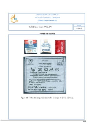 156
FOTOS DO ENSAIO
Figura 10 - Fotos das etiquetas costuradas ao corpo de prova (camisa).
INSTITUTO DE ENERGIA E AMBIENTE
LABORATÓRIO DE ENSAIO
Laboratório de Ensaio acreditado pela Cgcre
 
