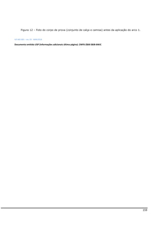 159
Figura 12 – Foto do corpo de prova (conjunto de calça e camisa) antes da aplicação do arco 1.
IEE-MD-005 – rev. 03 - MAR/2018
Documento emitido USP (Informações adicionais última página): 2WF6-Z8J8-58JB-6WJC
 