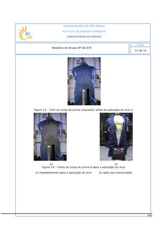 162
Figura 15 – Foto do corpo de prova (macacão) antes da aplicação do arco 2.
a) b)
Figura 16 – Fotos do corpo de prova 6 após a aplicação do arco.
a) imediatamente após a aplicação do arco b) após sua manipulação
INSTITUTO DE ENERGIA E AMBIENTE
LABORATÓRIO DE ENSAIO
Laboratório de Ensaio acreditado pela Cgcre
 