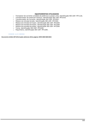 163
EQUIPAMENTOS UTILIZADOS
IEE-MD-005 – rev. 03 - MAR/2018
Documento emitido USP (Informações adicionais última página): 2WF6-Z8J8-58JB-6WJC
o Transdutor de corrente (unidade de potência ou power unit); identificação IEE-USP: MT1126.
o Transformador de potencial indutivo; identificação IEE-USP: MT2318.
o Transformador de corrente; identificação IEE-USP: MT2467.
o Módulo de entrada tensão; identificação IEE-USP: MT2394.
o Módulo de entrada termopar; identificação IEE-USP: MT2383
o Módulo de entrada termopar; identificação IEE-USP: MT2384
o Módulo de entrada termopar; identificação IEE-USP: MT2385
o Trena; identificação IEE-USP: MT2468
o Paquímetro; identificação IEE-USP: MT1289.
 