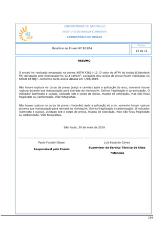 164
RESUMO
O ensaio foi realizado embasado na norma ASTM F2621-12. O valor do ATPV do tecido (Cedrotech
FR) declarado pelo interessado foi 12,1 cal/cm2
. Lavagens dos corpos de prova foram realizadas no
SENAI CETIQT, conforme carta anexa datada em 1/04/2019.
Não houve ruptura no corpo de prova (calça e camisa) após a aplicação do arco, somente houve
ruptura durante sua manipulação para retirada do manequim. Sofreu fragilização e carbonização. O
indicador (camiseta e cueca), utilizado sob o corpo de prova, mudou de coloração, mas não ficou
fragilizado ou carbonizado. Vide fotografias.
São Paulo, 30 de maio de 2019
Paulo Futoshi Obase Luís Eduardo Caires
Responsável pelo Ensaio
Supervisor do Serviço Técnico de Altas
Potências
INSTITUTO DE ENERGIA E AMBIENTE
LABORATÓRIO DE ENSAIO
Laboratório de Ensaio acreditado pela Cgcre
Não houve ruptura no corpo de prova (macacão) após a aplicação do arco, somente houve ruptura
durante sua manipulação para retirada do manequim. Sofreu fragilização e carbonização. O indicador
(camiseta e cueca), utilizado sob o corpo de prova, mudou de coloração, mas não ficou fragilizado
ou carbonizado. Vide fotografias.
 