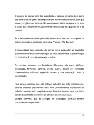 17
O sistema de aterramento das subestações, cabines primárias, bem como
dos para-raios em geral, devem passar por manutenção periódica, para que
sejam corrigidos eventuais problemas de continuidade, resistência de terra
e outros que influenciem negativamente a segurança do equipamento e do
pessoal.
As subestações e cabines primárias devem estar sempre com a porta de
acesso trancada, e sinalizada com placa "Perigo - Alta Tensão”.
O responsável pela execução do serviço deve suspender as atividades
quando verificar situação ou condição de risco não prevista, cuja eliminação
ou neutralização imediata não seja possível.
Os circuitos elétricos com finalidades diferentes, tais como telefonia,
sinalização, terminais, controle, dentre outros, devem ser instalados
observando-se cuidados especiais quanto a sua separação física e
identificação.
Para casos especiais que não estejam cobertos por este procedimento,
deve-se elaborar previamente uma APR, procedimentos específicos de
trabalho, planejamento, projetos e especificações técnicas para que todos
saibam exatamente tudo sobre os serviços que irão executar.
Sempre confirmar que os serviços em instalações elétricas tenham
procedimentos específicos.
 