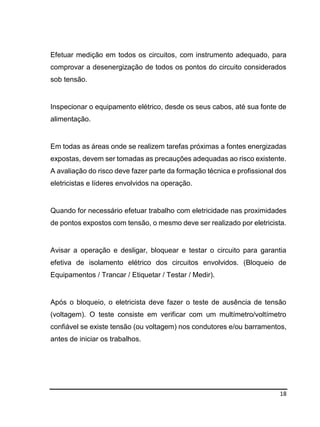 18
Efetuar medição em todos os circuitos, com instrumento adequado, para
comprovar a desenergização de todos os pontos do circuito considerados
sob tensão.
Inspecionar o equipamento elétrico, desde os seus cabos, até sua fonte de
alimentação.
Em todas as áreas onde se realizem tarefas próximas a fontes energizadas
expostas, devem ser tomadas as precauções adequadas ao risco existente.
A avaliação do risco deve fazer parte da formação técnica e profissional dos
eletricistas e líderes envolvidos na operação.
Quando for necessário efetuar trabalho com eletricidade nas proximidades
de pontos expostos com tensão, o mesmo deve ser realizado por eletricista.
Avisar a operação e desligar, bloquear e testar o circuito para garantia
efetiva de isolamento elétrico dos circuitos envolvidos. (Bloqueio de
Equipamentos / Trancar / Etiquetar / Testar / Medir).
Após o bloqueio, o eletricista deve fazer o teste de ausência de tensão
(voltagem). O teste consiste em verificar com um multímetro/voltímetro
confiável se existe tensão (ou voltagem) nos condutores e/ou barramentos,
antes de iniciar os trabalhos.
 