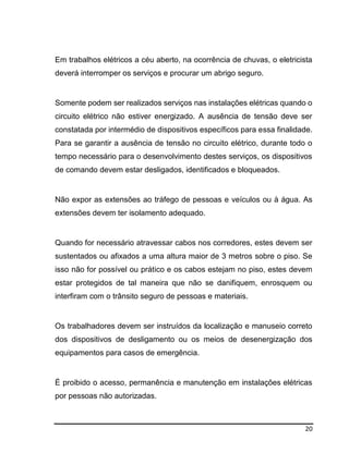 20
Em trabalhos elétricos a céu aberto, na ocorrência de chuvas, o eletricista
deverá interromper os serviços e procurar um abrigo seguro.
Somente podem ser realizados serviços nas instalações elétricas quando o
circuito elétrico não estiver energizado. A ausência de tensão deve ser
constatada por intermédio de dispositivos específicos para essa finalidade.
Para se garantir a ausência de tensão no circuito elétrico, durante todo o
tempo necessário para o desenvolvimento destes serviços, os dispositivos
de comando devem estar desligados, identificados e bloqueados.
Não expor as extensões ao tráfego de pessoas e veículos ou à água. As
extensões devem ter isolamento adequado.
Quando for necessário atravessar cabos nos corredores, estes devem ser
sustentados ou afixados a uma altura maior de 3 metros sobre o piso. Se
isso não for possível ou prático e os cabos estejam no piso, estes devem
estar protegidos de tal maneira que não se danifiquem, enrosquem ou
interfiram com o trânsito seguro de pessoas e materiais.
Os trabalhadores devem ser instruídos da localização e manuseio correto
dos dispositivos de desligamento ou os meios de desenergização dos
equipamentos para casos de emergência.
É proibido o acesso, permanência e manutenção em instalações elétricas
por pessoas não autorizadas.
 