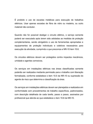 21
É proibido o uso de escadas metálicas para execução de trabalhos
elétricos. Usar apenas escadas de fibra de vidro ou madeira, ou outro
material não condutor.
Quando não for possível desligar o circuito elétrico, o serviço somente
poderá ser executado após terem sido adotadas as medidas de proteção
complementares, sendo obrigatório o uso de ferramentas apropriadas e
equipamentos de proteção individuais e coletivos necessários para
execução da atividade, cumprindo o que preconiza a NR-10 item 10.6.
Os circuitos elétricos devem ser protegidos contra impactos mecânicos,
umidade e agentes corrosivos.
Os serviços em instalações elétricas nas áreas classificadas somente
poderão ser realizados mediante permissão para o trabalho com liberação
formalizada, conforme estabelece o item 10.5 da NR-10 ou supressão do
agente de risco que determina a classificação da área.
Os serviços em instalações elétricas devem ser planejados e realizados em
conformidade com procedimentos de trabalho específicos, padronizados,
com descrição detalhada de cada tarefa, passo a passo, assinados por
profissional que atenda ao que estabelece o item 10.8 da NR-10.
 