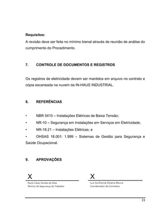 23
Requisitos:
A revisão deve ser feita no mínimo bienal através de reunião de análise do
cumprimento do Procedimento.
7. CONTROLE DE DOCUMENTOS E REGISTROS
Os registros de eletricidade devem ser mantidos em arquivo no contrato e
cópia escaneada na nuvem da IN-HAUS INDUSTRIAL.
8. REFERÊNCIAS
• NBR 5410 – Instalações Elétricas de Baixa Tensão;
• NR-10 – Segurança em Instalações em Serviços em Eletricidade;
• NR-18.21 – Instalações Elétricas; e
• OHSAS 18.001: 1.999 – Sistemas de Gestão para Segurança e
Saúde Ocupacional.
9. APROVAÇÕES
X
Paulo César Gomes da Silva
Técnico de Segurança do Trabalho
X
Luis Guilherme Oliveira Moura
Coordenador de Contratos
 