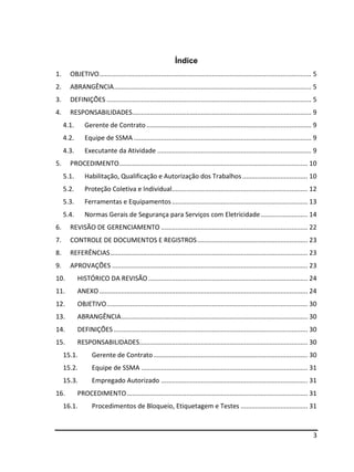 3
Índice
1. OBJETIVO..................................................................................................................... 5
2. ABRANGÊNCIA............................................................................................................. 5
3. DEFINIÇÕES ................................................................................................................. 5
4. RESPONSABILIDADES................................................................................................... 9
4.1. Gerente de Contrato ........................................................................................... 9
4.2. Equipe de SSMA .................................................................................................. 9
4.3. Executante da Atividade ..................................................................................... 9
5. PROCEDIMENTO........................................................................................................ 10
5.1. Habilitação, Qualificação e Autorização dos Trabalhos .................................... 10
5.2. Proteção Coletiva e Individual........................................................................... 12
5.3. Ferramentas e Equipamentos........................................................................... 13
5.4. Normas Gerais de Segurança para Serviços com Eletricidade.......................... 14
6. REVISÃO DE GERENCIAMENTO ................................................................................. 22
7. CONTROLE DE DOCUMENTOS E REGISTROS............................................................. 23
8. REFERÊNCIAS............................................................................................................. 23
9. APROVAÇÕES ............................................................................................................ 23
10. HISTÓRICO DA REVISÃO ........................................................................................ 24
11. ANEXO ................................................................................................................... 24
12. OBJETIVO............................................................................................................... 30
13. ABRANGÊNCIA....................................................................................................... 30
14. DEFINIÇÕES ........................................................................................................... 30
15. RESPONSABILIDADES............................................................................................. 30
15.1. Gerente de Contrato ..................................................................................... 30
15.2. Equipe de SSMA ............................................................................................ 31
15.3. Empregado Autorizado ................................................................................. 31
16. PROCEDIMENTO.................................................................................................... 31
16.1. Procedimentos de Bloqueio, Etiquetagem e Testes ..................................... 31
 