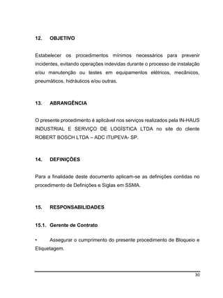 30
12. OBJETIVO
Estabelecer os procedimentos mínimos necessários para prevenir
incidentes, evitando operações indevidas durante o processo de instalação
e/ou manutenção ou testes em equipamentos elétricos, mecânicos,
pneumáticos, hidráulicos e/ou outras.
13. ABRANGÊNCIA
O presente procedimento é aplicável nos serviços realizados pela IN-HAUS
INDUSTRIAL E SERVIÇO DE LOGÍSTICA LTDA no site do cliente
ROBERT BOSCH LTDA – ADC ITUPEVA- SP.
14. DEFINIÇÕES
Para a finalidade deste documento aplicam-se as definições contidas no
procedimento de Definições e Siglas em SSMA.
15. RESPONSABILIDADES
15.1. Gerente de Contrato
• Assegurar o cumprimento do presente procedimento de Bloqueio e
Etiquetagem.
 
