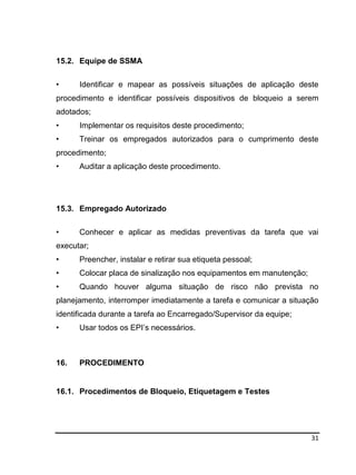 31
15.2. Equipe de SSMA
• Identificar e mapear as possíveis situações de aplicação deste
procedimento e identificar possíveis dispositivos de bloqueio a serem
adotados;
• Implementar os requisitos deste procedimento;
• Treinar os empregados autorizados para o cumprimento deste
procedimento;
• Auditar a aplicação deste procedimento.
15.3. Empregado Autorizado
• Conhecer e aplicar as medidas preventivas da tarefa que vai
executar;
• Preencher, instalar e retirar sua etiqueta pessoal;
• Colocar placa de sinalização nos equipamentos em manutenção;
• Quando houver alguma situação de risco não prevista no
planejamento, interromper imediatamente a tarefa e comunicar a situação
identificada durante a tarefa ao Encarregado/Supervisor da equipe;
• Usar todos os EPI’s necessários.
16. PROCEDIMENTO
16.1. Procedimentos de Bloqueio, Etiquetagem e Testes
 