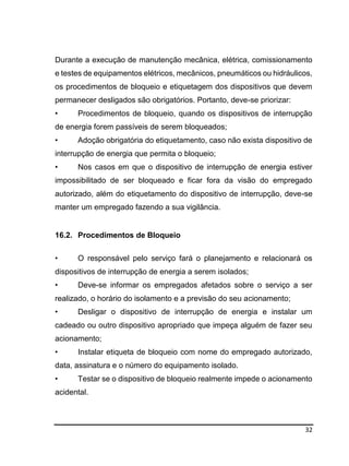 32
Durante a execução de manutenção mecânica, elétrica, comissionamento
e testes de equipamentos elétricos, mecânicos, pneumáticos ou hidráulicos,
os procedimentos de bloqueio e etiquetagem dos dispositivos que devem
permanecer desligados são obrigatórios. Portanto, deve-se priorizar:
• Procedimentos de bloqueio, quando os dispositivos de interrupção
de energia forem passíveis de serem bloqueados;
• Adoção obrigatória do etiquetamento, caso não exista dispositivo de
interrupção de energia que permita o bloqueio;
• Nos casos em que o dispositivo de interrupção de energia estiver
impossibilitado de ser bloqueado e ficar fora da visão do empregado
autorizado, além do etiquetamento do dispositivo de interrupção, deve-se
manter um empregado fazendo a sua vigilância.
16.2. Procedimentos de Bloqueio
• O responsável pelo serviço fará o planejamento e relacionará os
dispositivos de interrupção de energia a serem isolados;
• Deve-se informar os empregados afetados sobre o serviço a ser
realizado, o horário do isolamento e a previsão do seu acionamento;
• Desligar o dispositivo de interrupção de energia e instalar um
cadeado ou outro dispositivo apropriado que impeça alguém de fazer seu
acionamento;
• Instalar etiqueta de bloqueio com nome do empregado autorizado,
data, assinatura e o número do equipamento isolado.
• Testar se o dispositivo de bloqueio realmente impede o acionamento
acidental.
 