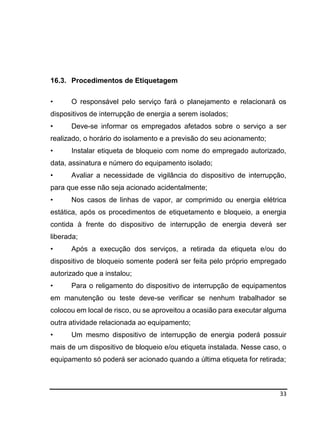 33
16.3. Procedimentos de Etiquetagem
• O responsável pelo serviço fará o planejamento e relacionará os
dispositivos de interrupção de energia a serem isolados;
• Deve-se informar os empregados afetados sobre o serviço a ser
realizado, o horário do isolamento e a previsão do seu acionamento;
• Instalar etiqueta de bloqueio com nome do empregado autorizado,
data, assinatura e número do equipamento isolado;
• Avaliar a necessidade de vigilância do dispositivo de interrupção,
para que esse não seja acionado acidentalmente;
• Nos casos de linhas de vapor, ar comprimido ou energia elétrica
estática, após os procedimentos de etiquetamento e bloqueio, a energia
contida à frente do dispositivo de interrupção de energia deverá ser
liberada;
• Após a execução dos serviços, a retirada da etiqueta e/ou do
dispositivo de bloqueio somente poderá ser feita pelo próprio empregado
autorizado que a instalou;
• Para o religamento do dispositivo de interrupção de equipamentos
em manutenção ou teste deve-se verificar se nenhum trabalhador se
colocou em local de risco, ou se aproveitou a ocasião para executar alguma
outra atividade relacionada ao equipamento;
• Um mesmo dispositivo de interrupção de energia poderá possuir
mais de um dispositivo de bloqueio e/ou etiqueta instalada. Nesse caso, o
equipamento só poderá ser acionado quando a última etiqueta for retirada;
 
