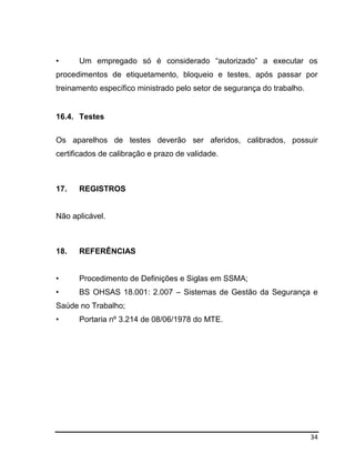 34
• Um empregado só é considerado “autorizado” a executar os
procedimentos de etiquetamento, bloqueio e testes, após passar por
treinamento específico ministrado pelo setor de segurança do trabalho.
16.4. Testes
Os aparelhos de testes deverão ser aferidos, calibrados, possuir
certificados de calibração e prazo de validade.
17. REGISTROS
Não aplicável.
18. REFERÊNCIAS
• Procedimento de Definições e Siglas em SSMA;
• BS OHSAS 18.001: 2.007 – Sistemas de Gestão da Segurança e
Saúde no Trabalho;
• Portaria nº 3.214 de 08/06/1978 do MTE.
 