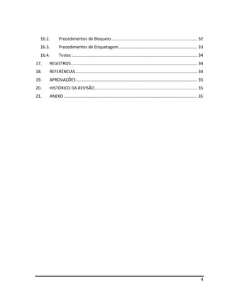 4
16.2. Procedimentos de Bloqueio.......................................................................... 32
16.3. Procedimentos de Etiquetagem.................................................................... 33
16.4. Testes ............................................................................................................ 34
17. REGISTROS............................................................................................................. 34
18. REFERÊNCIAS......................................................................................................... 34
19. APROVAÇÕES ........................................................................................................ 35
20. HISTÓRICO DA REVISÃO ........................................................................................ 35
21. ANEXO ................................................................................................................... 35
 