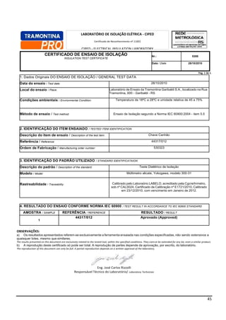 45
CERTIFICADO DE ENSAIO DE ISOLAÇÃO
INSULATION TEST CERTIFICATE
Nr.: 5388
Data / Date: 28/10/2010
Pag. 1 de 1.
1. Dados Originais DO ENSAIO DE ISOLAÇÃO / GENERAL TEST DATA
Data do ensaio / Test date: 28/10/2010
Local do ensaio / Place: Laboratório de Ensaio da Tramontina Garibaldi S.A., localizado na Rua
Tramontina, 600 - Garibaldi - RS
Condições ambientais / Environmental Condition: Temperatura de 18ºC a 28ºC e umidade relativa de 45 a 75%
Método de ensaio / Test method: Ensaio de Isolação segundo a Norma IEC 60900:2004 - item 5.5
2. IDENTIFICAÇÃO DO ITEM ENSAIADO / TESTED ITEM IDENTIFICATION
Descrição do item de ensaio / Description of the test item: Chave Canhão
Referência / Reference: 44317/012
Ordem de Fabricação / Manufacturing order number: 530323
3. IDENTIFICAÇÃO DO PADRÃO UTILIZADO / STANDARD IDENTIFICATAION
Descrição do padrão / Description of the standard: Teste Dielétrico de Isolação
Modelo / Model: Múltimetro alicate, Yokogawa, modelo 300-31
Rastreabilidade / Traceability: Calibrado pelo Laboraório LABELO, acreditado pela Cgcre/Inmetro,
sob nº CAL0024, Certificado de Calibração nº E1721/2010, Calibrado
em 23/12/2010, com vencimento em Janeiro de 2012.
4. RESULTADO DO ENSAIO CONFORME NORMA IEC 60900 / TEST RESULT IN ACCORDANCE TO IEC 60900 STANDARD
AMOSTRA / SAMPLE REFERÊNCIA / REFERENCE RESULTADO / RESULT
1
44317/012 Aprovado (Approved)
OBSERVAÇÕES:
a) Os resultados apresentados referem-se exclusivamente a ferramenta ensaiada nas condições especificadas, não sendo extensivos a
quaisquer lotes, mesmo que similares.
The results presented on this document are exclusively related to the tested tool, within the specified conditions. They cannot be extended for any lot, even a similar product.
b) A reprodução deste certificado só pode ser total. A reprodução de partes depende da aprovação, por escrito, do laboratório.
The reproduction of this document can only be full. A partial reproduction depends on a written approval of the laboratory.
Eng. José Carlos Rizzolli
Responsável Técnico do Laboratório/ Laboratory Technician
LABORATÓRIO DE ISOLAÇÃO ELÉTRICA - CIPED
Certificado de Reconhecimento nº 11002
CIPED - ELECTRICAL INSULATION LABORATORY
Competence Recognition Certificate number 11002
 
