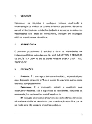 5
1. OBJETIVO
Estabelecer os requisitos e condições mínimas, objetivando a
implementação de medidas de controle e sistemas preventivos, de forma a
garantir a integridade das instalações do cliente, a segurança e a saúde dos
trabalhadores que, direta ou indiretamente, interajam em instalações
elétricas e serviços com eletricidade.
2. ABRANGÊNCIA
O presente procedimento é aplicável a todas as interferências em
instalações elétricas realizadas pela IN-HAUS INDUSTRIAL E SERVIÇOS
DE LOGÍSTICA LTDA no site do cliente ROBERT BOSCH LTDA – ADC
ITUPEVA-SP.
3. DEFINIÇÕES
• Emitente: É o empregado treinado e habilitado, responsável pela
área, designado para emitir a PT, ou o técnico de segurança quando assim
requerido pelo procedimento.
• Executante: É o empregado, treinado e qualificado para
desenvolver trabalhos, sob a supervisão do requisitante, cumprindo as
recomendações estabelecidas neste Procedimento.
• IO: Instrução Operacional: Documento que define tarefas referentes
a trabalhos e atividades executados para uma situação específica, que de
um modo geral não se repete em outras condições.
 