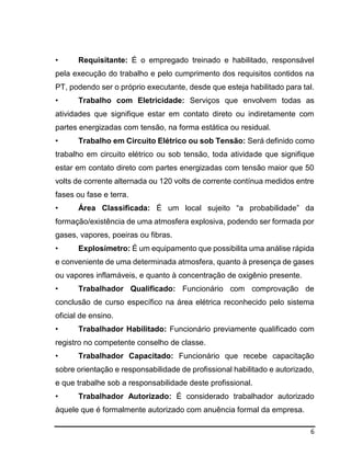 6
• Requisitante: É o empregado treinado e habilitado, responsável
pela execução do trabalho e pelo cumprimento dos requisitos contidos na
PT, podendo ser o próprio executante, desde que esteja habilitado para tal.
• Trabalho com Eletricidade: Serviços que envolvem todas as
atividades que signifique estar em contato direto ou indiretamente com
partes energizadas com tensão, na forma estática ou residual.
• Trabalho em Circuito Elétrico ou sob Tensão: Será definido como
trabalho em circuito elétrico ou sob tensão, toda atividade que signifique
estar em contato direto com partes energizadas com tensão maior que 50
volts de corrente alternada ou 120 volts de corrente contínua medidos entre
fases ou fase e terra.
• Área Classificada: É um local sujeito “a probabilidade” da
formação/existência de uma atmosfera explosiva, podendo ser formada por
gases, vapores, poeiras ou fibras.
• Explosímetro: É um equipamento que possibilita uma análise rápida
e conveniente de uma determinada atmosfera, quanto à presença de gases
ou vapores inflamáveis, e quanto à concentração de oxigênio presente.
• Trabalhador Qualificado: Funcionário com comprovação de
conclusão de curso específico na área elétrica reconhecido pelo sistema
oficial de ensino.
• Trabalhador Habilitado: Funcionário previamente qualificado com
registro no competente conselho de classe.
• Trabalhador Capacitado: Funcionário que recebe capacitação
sobre orientação e responsabilidade de profissional habilitado e autorizado,
e que trabalhe sob a responsabilidade deste profissional.
• Trabalhador Autorizado: É considerado trabalhador autorizado
àquele que é formalmente autorizado com anuência formal da empresa.
 