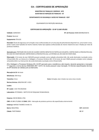 69
CA – CERTIFICADOS DE APROVAÇÃO
MINISTÉRIO DO TRABALHO E EMPREGO - MTE
SECRETARIA DE INSPEÇÃO DO TRABALHO - SIT
DEPARTAMENTO DE SEGURANÇA E SAÚDE NO TRABALHO - DSST
EQUIPAMENTO DE PROTEÇÃO INDIVIDUAL
CERTIFICADO DE APROVAÇÃO - CA Nº 15.649 VÁLIDO
Validade: 10/09/2023 Nº. do Processo:46000.004398/2018-91
Produto: Nacional
Equipamento: ÓCULOS
Descrição: Óculos de segurança com armação e visor confeccionados em um única peça de policarbonato disponível nas cores incolor e cinza,
ponte e apoio nasal injetados do mesmo material, hastes tipo espátula confeccionadas do mesmo material do visor e fixadas por meio de
parafusos metálicos.
Aprovado para: PROTEÇÃO DOS OLHOS DO USUÁRIO CONTRA IMPACTOS DE PARTÍCULAS VOLANTES; CONTRA RAIOS ULTRAVIOLETAS (U6),
NO CASO DO VISOR INCOLOR; CONTRA RAIOS ULTRAVIOLETAS (U6), LUZ INTENSA (L3), NO CASO DO VISOR CINZA.
Observação: I) Os óculos de visor INCOLOR possuem proteção contra radiação ultravioleta (U6), não sendo destinados à proteção contra
Infravermelho (R), Luz Intensa (L) e Soldagem e Processos Similares (W). II) Os óculos de visor CINZA possuem proteção contra radiação
ultravioleta (U6) e Luz Intensa (L3), não sendo destinados à proteção contra Infravermelho
(R) e Soldagem e Processos Similares (W). III) EPI aprovado para a resistência a alto impacto, devendo apresentar a marcação
"+" segundo a norma técnica ANSI/ISEA Z87.1-2015. Os óculos possuem essa marcação. IV) Demais especificações técnicas
do EPI deverão ser obtidas junto ao fabricante.
Marcação do CA: Na haste
Referências: 3M Virtua
Tamanhos: Único Cores: Armação, visor e hastes nas cores cinza e incolor.
Normas técnicas: ANSI/ISEA Z87.1-2015
Laudos:
Nº. Laudo: 1 101 734-203/2018
Laboratório: IPT/FRANCA - INSTITUTO DE PESQUISAS TECNOLÓGICAS
Empresa: 3M DO BRASIL LTDA
CNPJ: 45.985.371/0062-20 CNAE: 2099 - Fabricação de produtos químicos não especificados anteriormente
Endereço: RAPOSO TAVARES S N KM 171
Bairro: INDUSTRIAL CEP: 18203340
Cidade: ITAPETININGA UF: SP
 