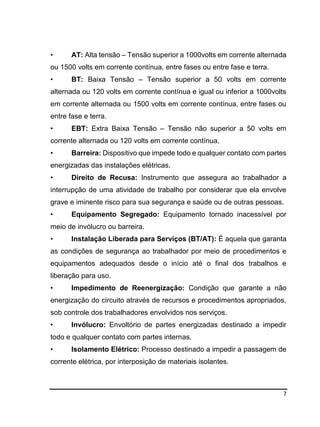 7
• AT: Alta tensão – Tensão superior a 1000volts em corrente alternada
ou 1500 volts em corrente contínua, entre fases ou entre fase e terra.
• BT: Baixa Tensão – Tensão superior a 50 volts em corrente
alternada ou 120 volts em corrente contínua e igual ou inferior a 1000volts
em corrente alternada ou 1500 volts em corrente contínua, entre fases ou
entre fase e terra.
• EBT: Extra Baixa Tensão – Tensão não superior a 50 volts em
corrente alternada ou 120 volts em corrente contínua,
• Barreira: Dispositivo que impede todo e qualquer contato com partes
energizadas das instalações elétricas.
• Direito de Recusa: Instrumento que assegura ao trabalhador a
interrupção de uma atividade de trabalho por considerar que ela envolve
grave e iminente risco para sua segurança e saúde ou de outras pessoas.
• Equipamento Segregado: Equipamento tornado inacessível por
meio de invólucro ou barreira.
• Instalação Liberada para Serviços (BT/AT): É aquela que garanta
as condições de segurança ao trabalhador por meio de procedimentos e
equipamentos adequados desde o início até o final dos trabalhos e
liberação para uso.
• Impedimento de Reenergização: Condição que garante a não
energização do circuito através de recursos e procedimentos apropriados,
sob controle dos trabalhadores envolvidos nos serviços.
• Invólucro: Envoltório de partes energizadas destinado a impedir
todo e qualquer contato com partes internas.
• Isolamento Elétrico: Processo destinado a impedir a passagem de
corrente elétrica, por interposição de materiais isolantes.
 